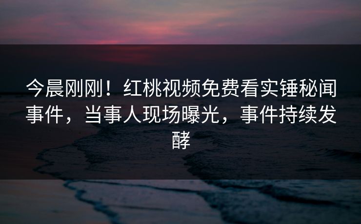 今晨刚刚!红桃视频免费看实锤秘闻事件,当事人现场曝光,事件持续发酵