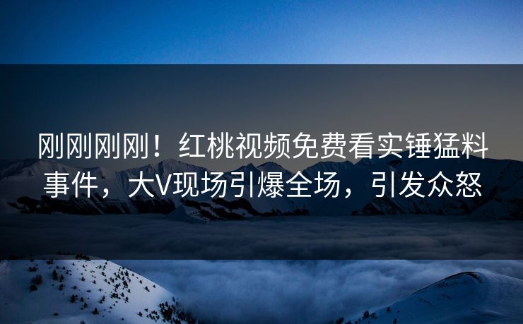 刚刚刚刚!红桃视频免费看实锤猛料事件,大V现场引爆全场,引发众怒