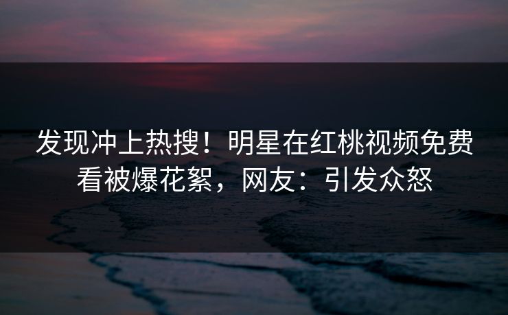 发现冲上热搜!明星在红桃视频免费看被爆花絮,网友:引发众怒