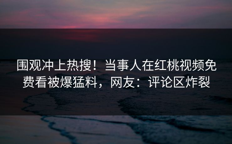 围观冲上热搜!当事人在红桃视频免费看被爆猛料,网友:评论区炸裂