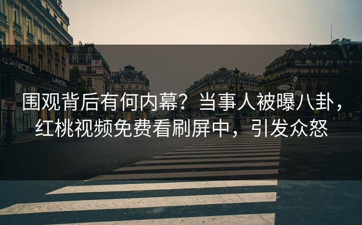 围观背后有何内幕?当事人被曝八卦,红桃视频免费看刷屏中,引发众怒