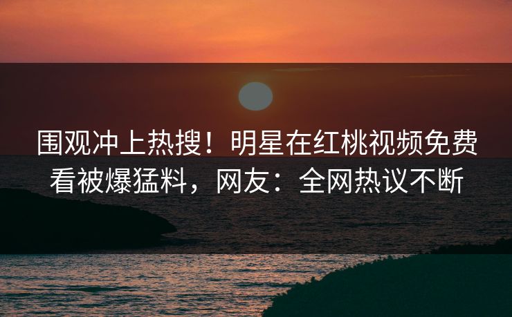 围观冲上热搜!明星在红桃视频免费看被爆猛料,网友:全网热议不断
