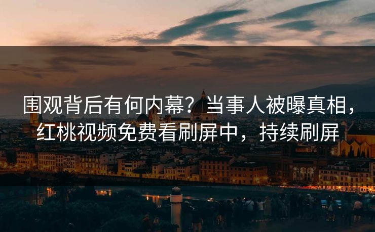 围观背后有何内幕?当事人被曝真相,红桃视频免费看刷屏中,持续刷屏