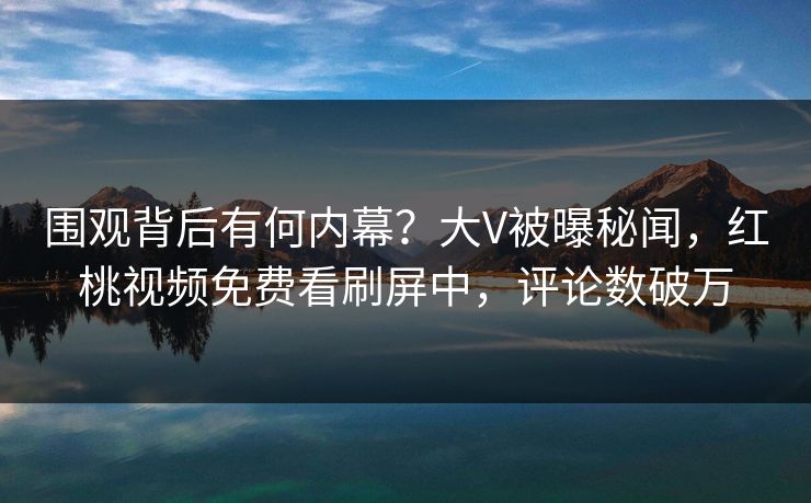 围观背后有何内幕?大V被曝秘闻,红桃视频免费看刷屏中,评论数破万