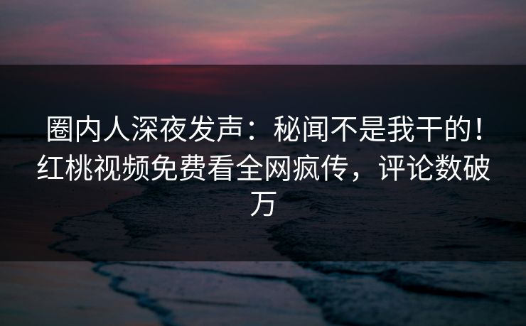 圈内人深夜发声:秘闻不是我干的!红桃视频免费看全网疯传,评论数破万
