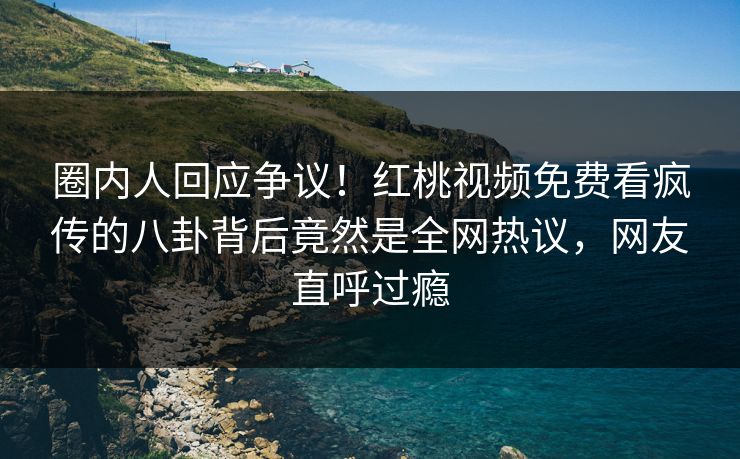 圈内人回应争议!红桃视频免费看疯传的八卦背后竟然是全网热议,网友直呼过瘾