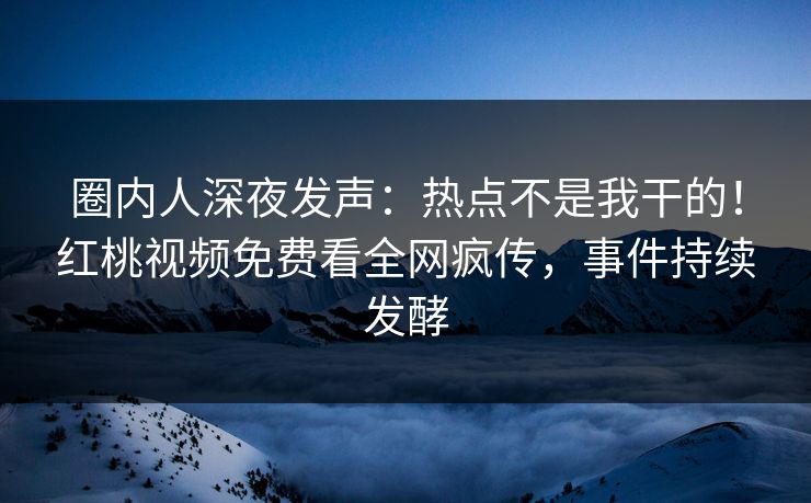 圈内人深夜发声:热点不是我干的!红桃视频免费看全网疯传,事件持续发酵
