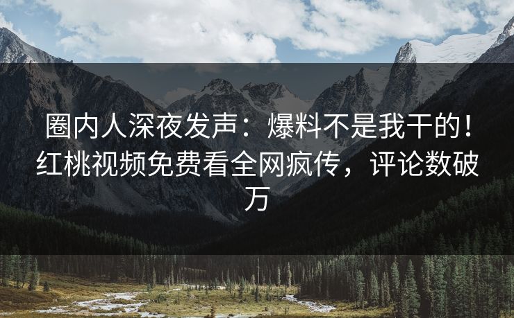 圈内人深夜发声:爆料不是我干的!红桃视频免费看全网疯传,评论数破万