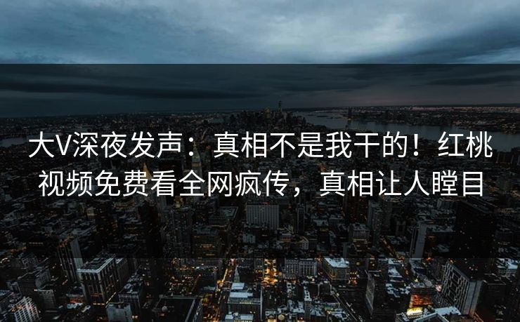 大V深夜发声:真相不是我干的!红桃视频免费看全网疯传,真相让人瞠目
