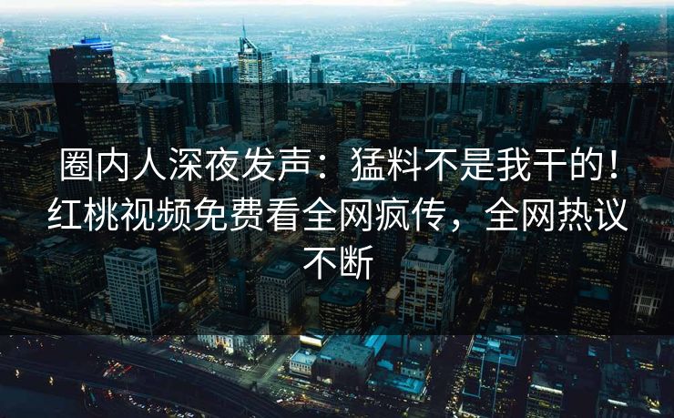 圈内人深夜发声:猛料不是我干的!红桃视频免费看全网疯传,全网热议不断