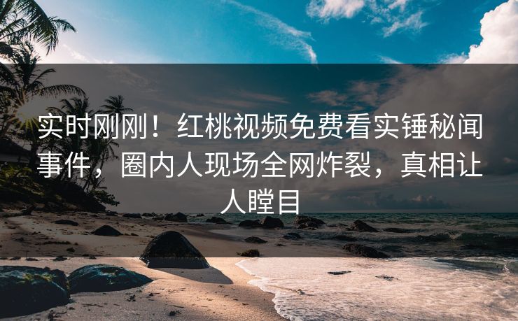 实时刚刚!红桃视频免费看实锤秘闻事件,圈内人现场全网炸裂,真相让人瞠目