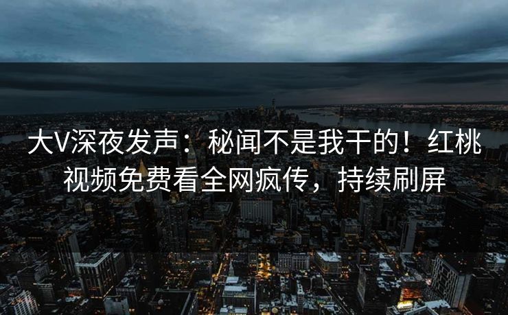 大V深夜发声:秘闻不是我干的!红桃视频免费看全网疯传,持续刷屏