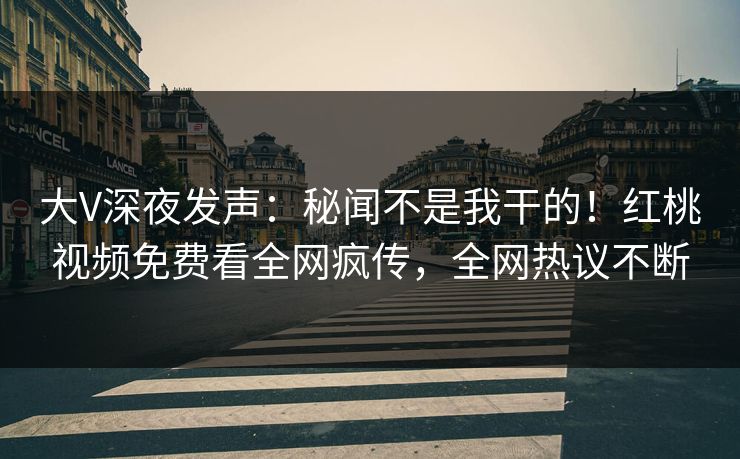 大V深夜发声:秘闻不是我干的!红桃视频免费看全网疯传,全网热议不断