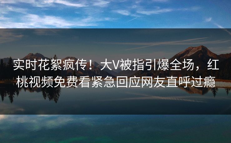 实时花絮疯传!大V被指引爆全场,红桃视频免费看紧急回应网友直呼过瘾