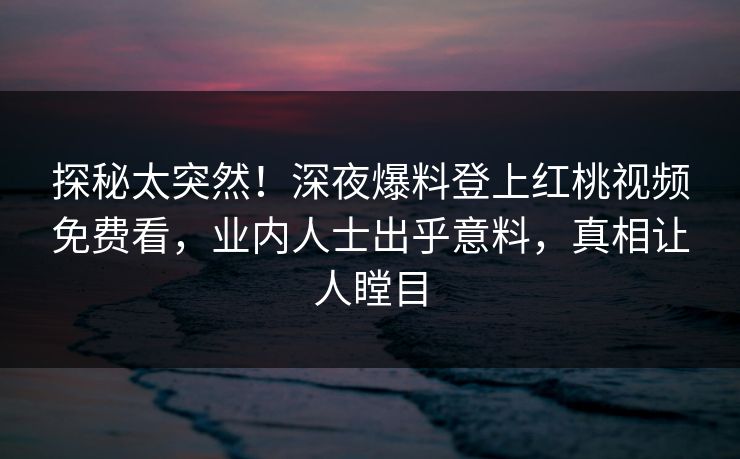 探秘太突然!深夜爆料登上红桃视频免费看,业内人士出乎意料,真相让人瞠目
