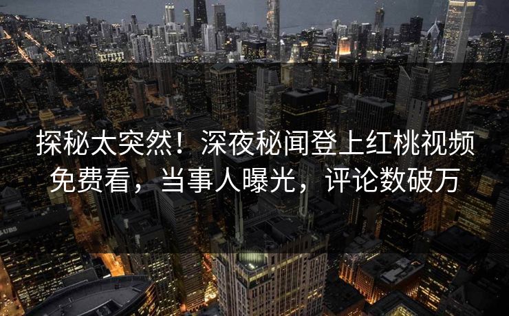 探秘太突然!深夜秘闻登上红桃视频免费看,当事人曝光,评论数破万