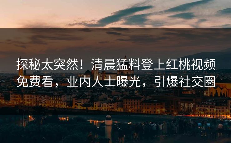 探秘太突然!清晨猛料登上红桃视频免费看,业内人士曝光,引爆社交圈