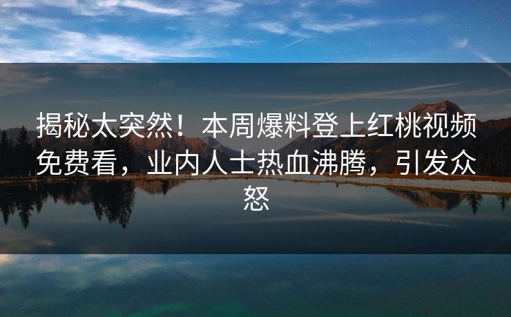 揭秘太突然!本周爆料登上红桃视频免费看,业内人士热血沸腾,引发众怒