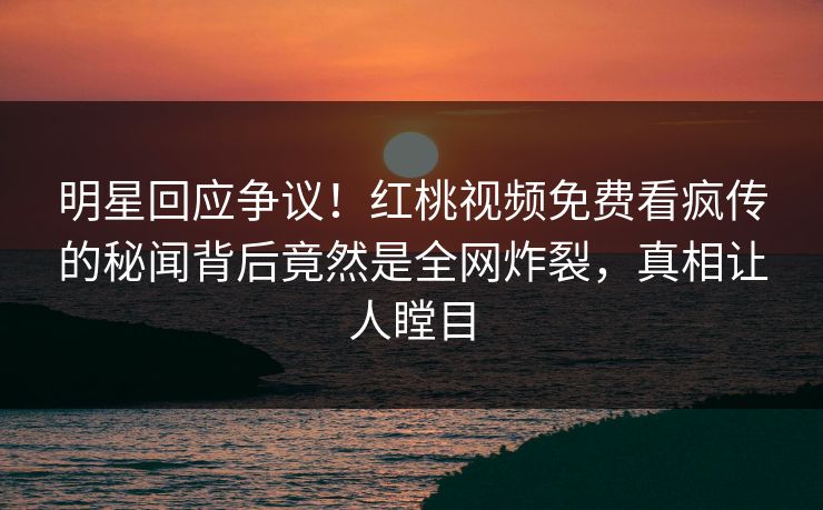 明星回应争议!红桃视频免费看疯传的秘闻背后竟然是全网炸裂,真相让人瞠目