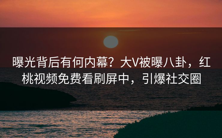 曝光背后有何内幕?大V被曝八卦,红桃视频免费看刷屏中,引爆社交圈