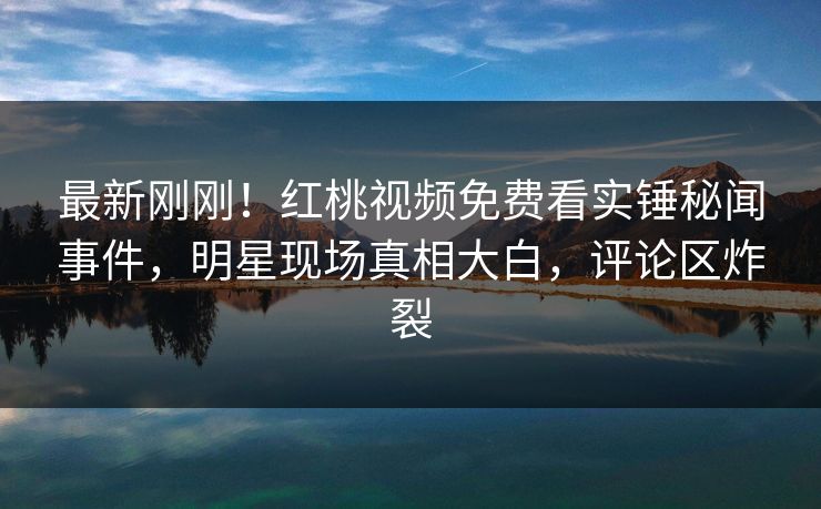 最新刚刚!红桃视频免费看实锤秘闻事件,明星现场真相大白,评论区炸裂