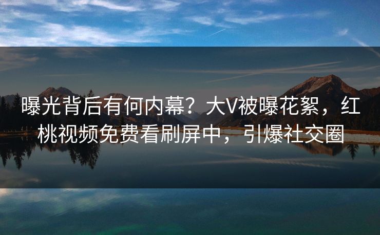 曝光背后有何内幕?大V被曝花絮,红桃视频免费看刷屏中,引爆社交圈