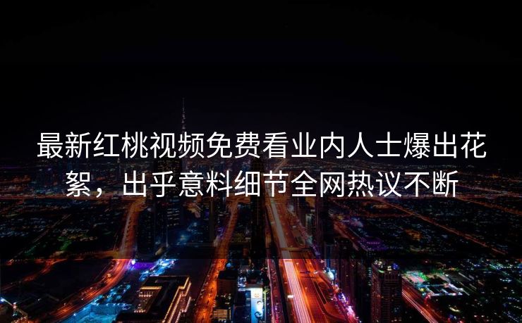 最新红桃视频免费看业内人士爆出花絮,出乎意料细节全网热议不断
