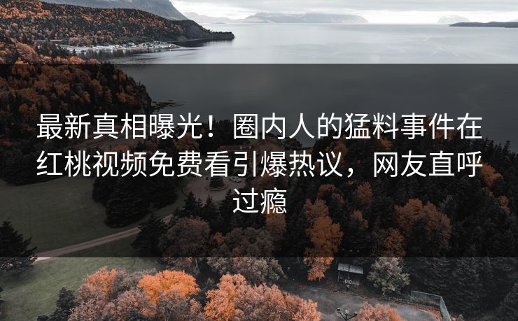 最新真相曝光!圈内人的猛料事件在红桃视频免费看引爆热议,网友直呼过瘾