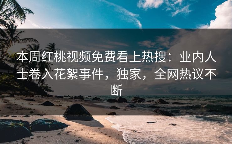 本周红桃视频免费看上热搜:业内人士卷入花絮事件,独家,全网热议不断