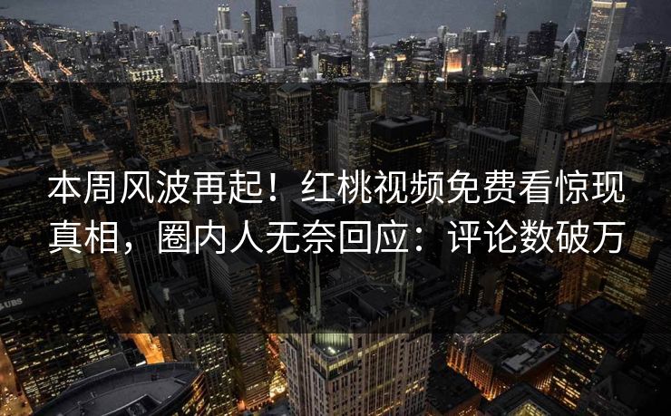 本周风波再起!红桃视频免费看惊现真相,圈内人无奈回应:评论数破万