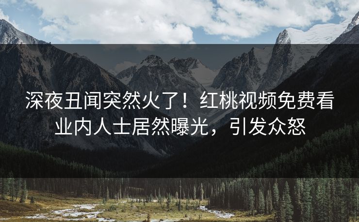 深夜丑闻突然火了!红桃视频免费看业内人士居然曝光,引发众怒