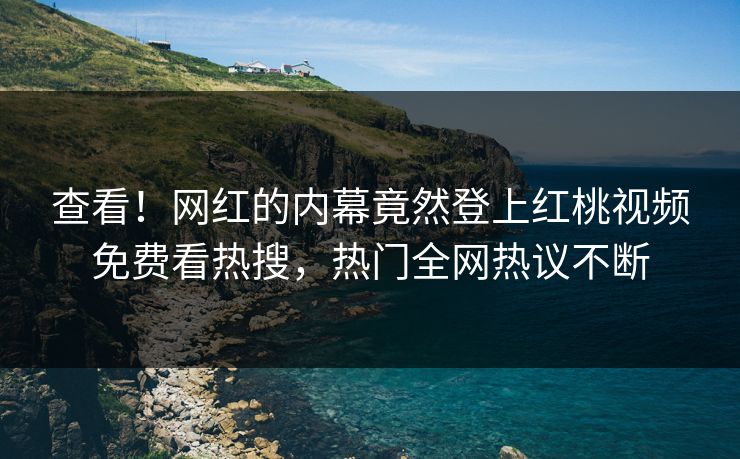 查看!网红的内幕竟然登上红桃视频免费看热搜,热门全网热议不断