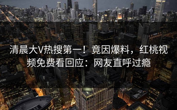 清晨大V热搜第一!竟因爆料,红桃视频免费看回应:网友直呼过瘾