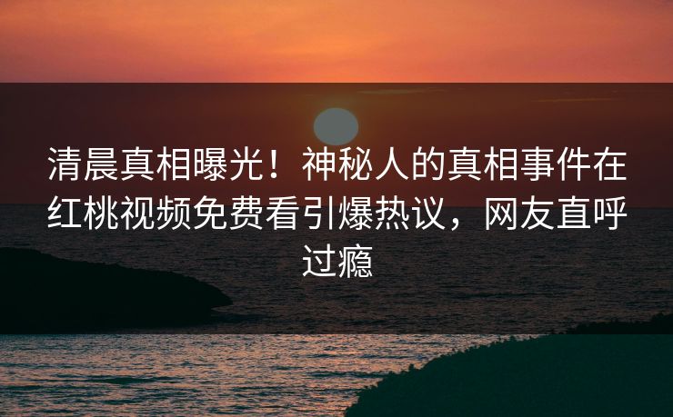 清晨真相曝光!神秘人的真相事件在红桃视频免费看引爆热议,网友直呼过瘾