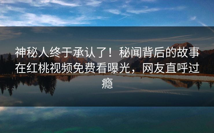 神秘人终于承认了!秘闻背后的故事在红桃视频免费看曝光,网友直呼过瘾