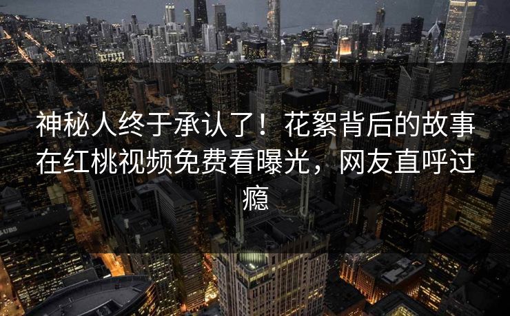 神秘人终于承认了!花絮背后的故事在红桃视频免费看曝光,网友直呼过瘾