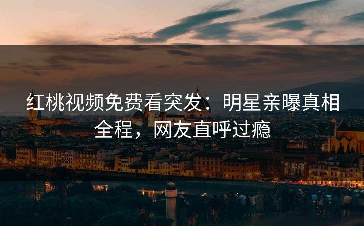 红桃视频免费看突发:明星亲曝真相全程,网友直呼过瘾