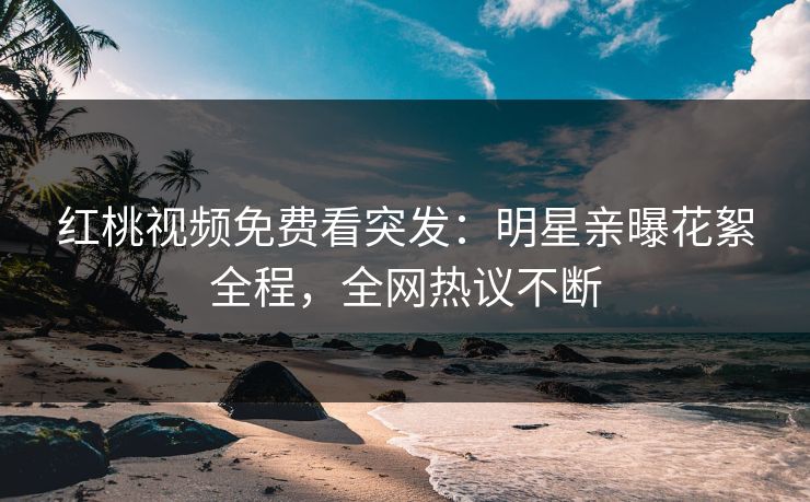 红桃视频免费看突发:明星亲曝花絮全程,全网热议不断