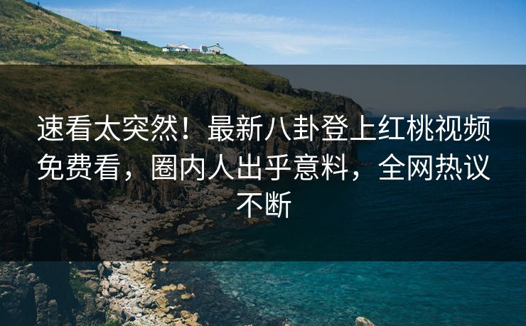 速看太突然!最新八卦登上红桃视频免费看,圈内人出乎意料,全网热议不断