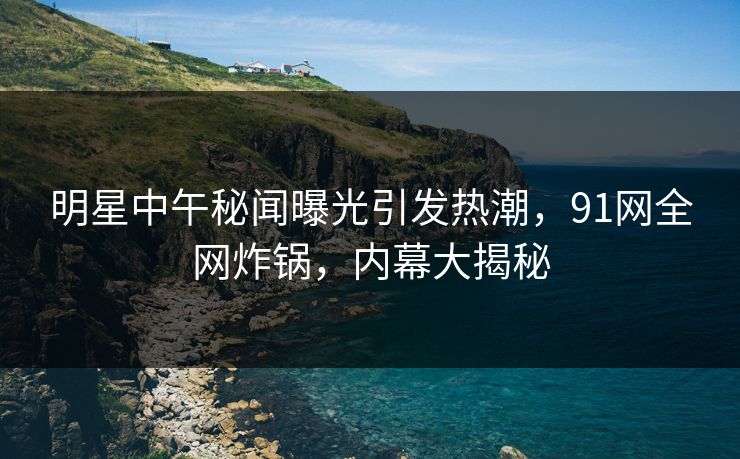 明星中午秘闻曝光引发热潮,91网全网炸锅,内幕大揭秘