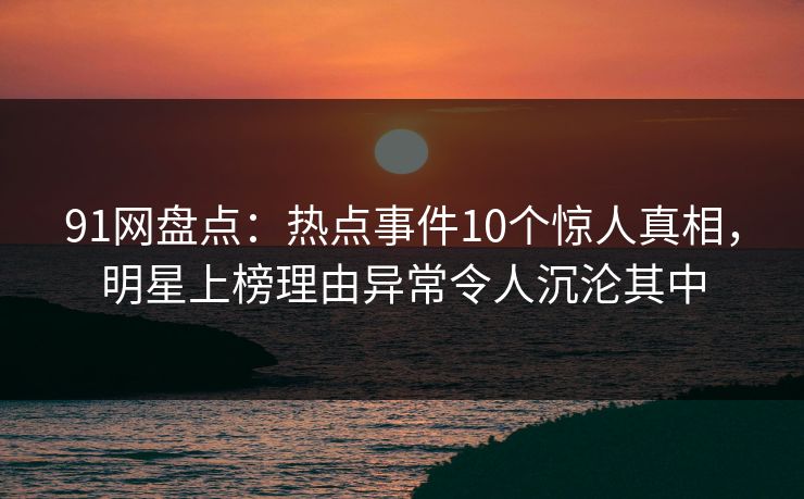 91网盘点:热点事件10个惊人真相,明星上榜理由异常令人沉沦其中 91网盘点:热点事件10个惊人真相,明星上榜理由异常令人沉沦其中