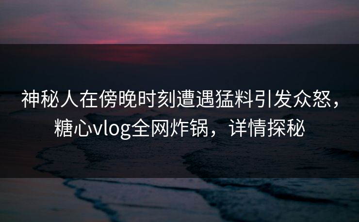 神秘人在傍晚时刻遭遇猛料引发众怒,糖心vlog全网炸锅,详情探秘 神秘人在傍晚时刻遭遇猛料引发众怒,糖心vlog全网炸锅,详情探秘