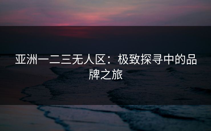 亚洲一二三无人区:极致探寻中的品牌之旅 亚洲一二三无人区:极致探寻中的品牌之旅