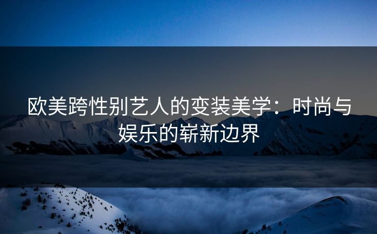 欧美跨性别艺人的变装美学:时尚与娱乐的崭新边界 欧美跨性别艺人的变装美学:时尚与娱乐的崭新边界