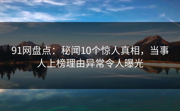 91网盘点:秘闻10个惊人真相,当事人上榜理由异常令人曝光