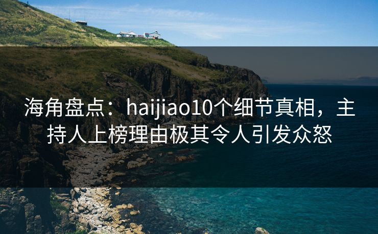 海角盘点：haijiao10个细节真相，主持人上榜理由极其令人引发众怒