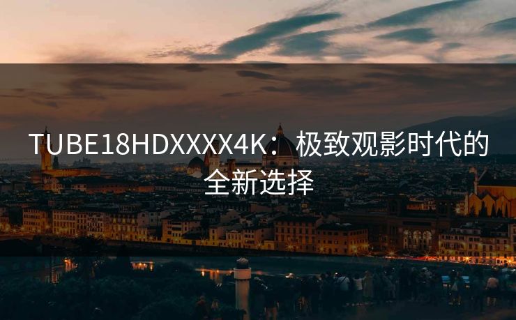 TUBE18HDXXXX4K:极致观影时代的全新选择 TUBE18HDXXXX4K:极致观影时代的全新选择