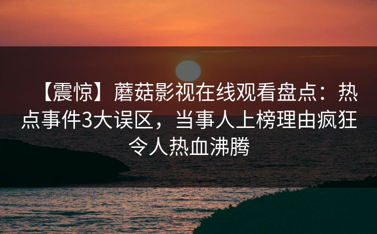 【震惊】蘑菇影视在线观看盘点:热点事件3大误区,当事人上榜理由疯狂令人热血沸腾 【震惊】蘑菇影视在线观看盘点:热点事件3大误区,当事人上榜理由疯狂令人热血沸腾