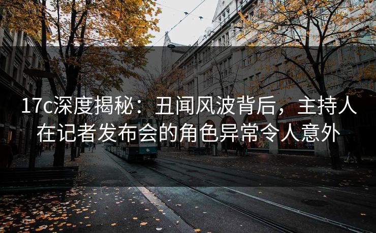 17c深度揭秘:丑闻风波背后,主持人在记者发布会的角色异常令人意外 17c深度揭秘:丑闻风波背后,主持人在记者发布会的角色异常令人意外