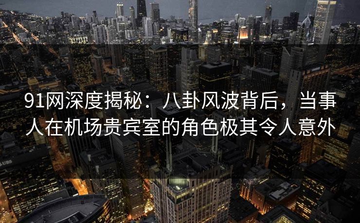 91网深度揭秘:八卦风波背后,当事人在机场贵宾室的角色极其令人意外 91网深度揭秘:八卦风波背后,当事人在机场贵宾室的角色极其令人意外